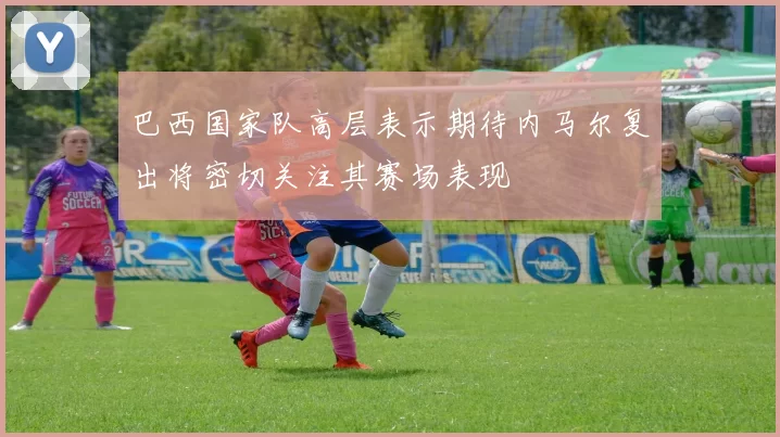 巴西国家队高层表示期待内马尔复出将密切关注其赛场表现