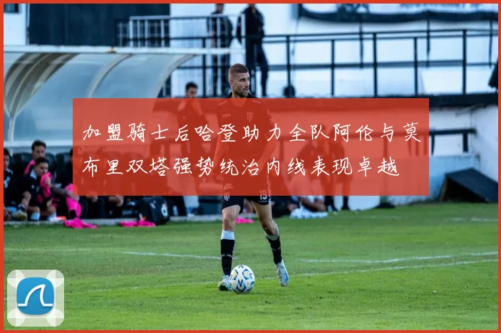 加盟骑士后哈登助力全队阿伦与莫布里双塔强势统治内线表现卓越