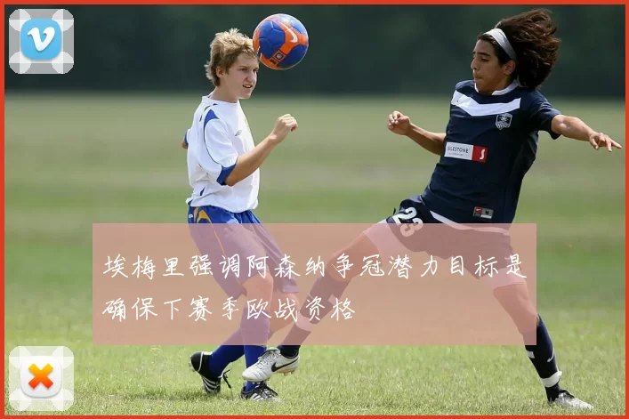 埃梅里强调阿森纳争冠潜力目标是确保下赛季欧战资格