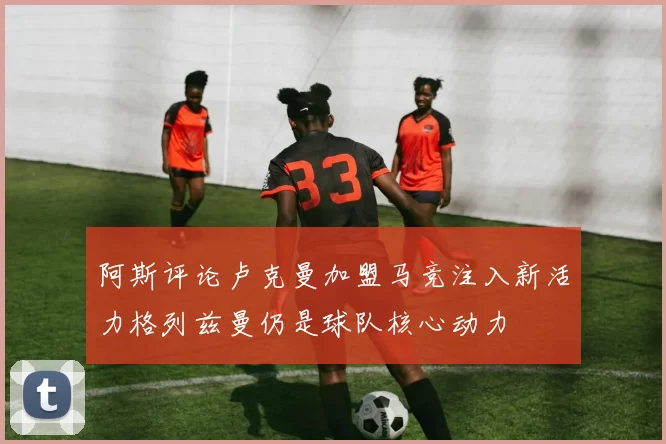 阿斯评论卢克曼加盟马竞注入新活力格列兹曼仍是球队核心动力