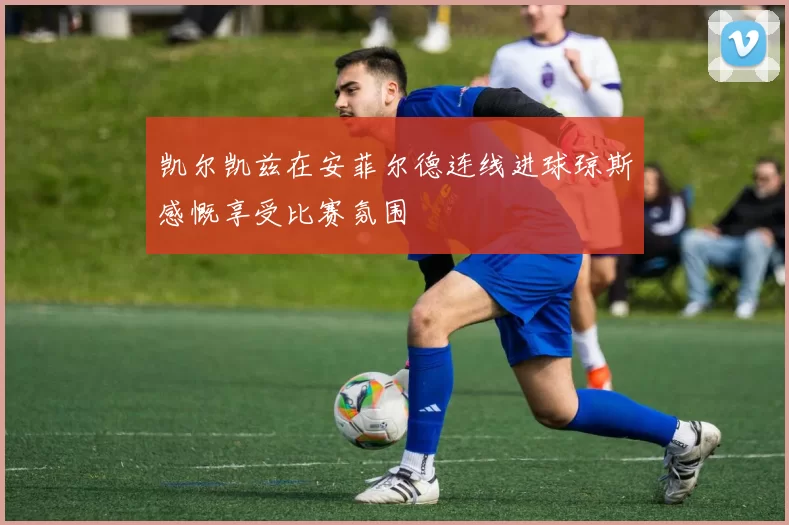 凯尔凯兹在安菲尔德连线进球琼斯感慨享受比赛氛围