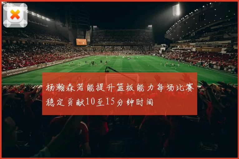 杨瀚森若能提升篮板能力每场比赛稳定贡献10至15分钟时间