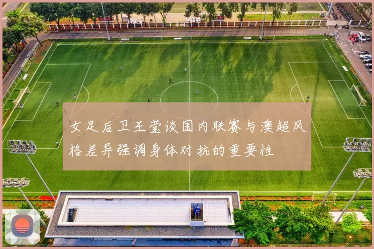 女足后卫王莹谈国内联赛与澳超风格差异强调身体对抗的重要性