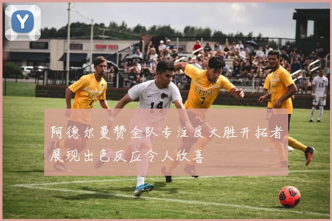 阿德尔曼赞全队专注度大胜开拓者展现出色反应令人欣喜