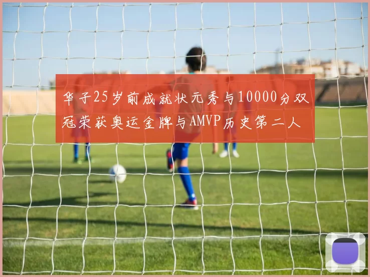 华子25岁前成就状元秀与10000分双冠荣获奥运金牌与AMVP历史第二人比肩老詹