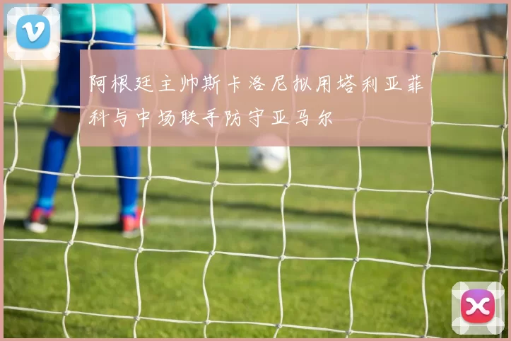 阿根廷主帅斯卡洛尼拟用塔利亚菲科与中场联手防守亚马尔