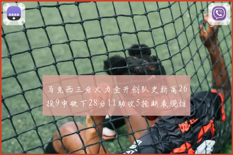 马克西三分火力全开创队史新高26投9中砍下28分11助攻5抢断表现惊艳