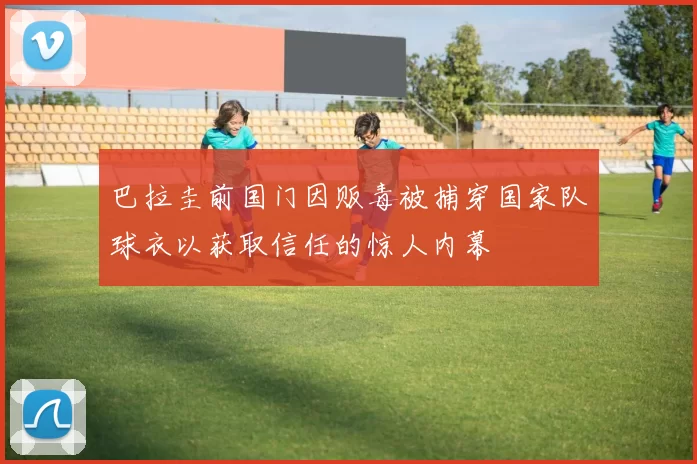 巴拉圭前国门因贩毒被捕穿国家队球衣以获取信任的惊人内幕