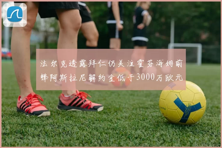 法尔克透露拜仁仍关注霍芬海姆前锋阿斯拉尼解约金低于3000万欧元