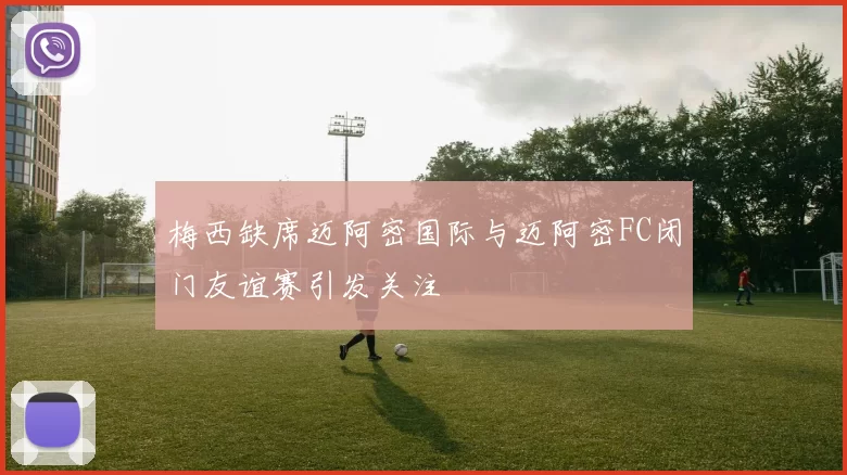 梅西缺席迈阿密国际与迈阿密FC闭门友谊赛引发关注