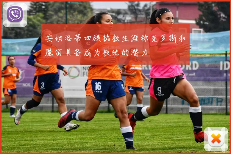 安切洛蒂回顾执教生涯称克罗斯和魔笛具备成为教练的潜力