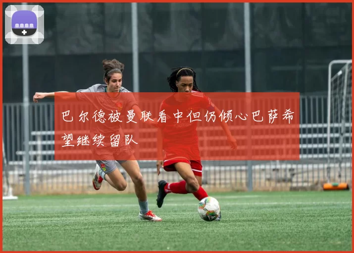 巴尔德被曼联看中但仍倾心巴萨希望继续留队