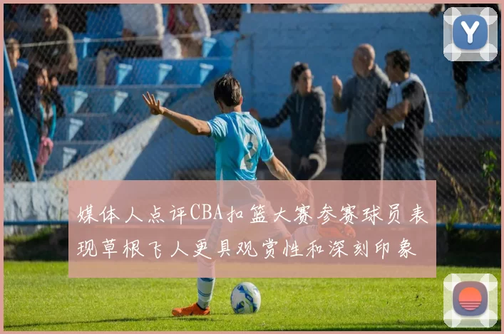 媒体人点评CBA扣篮大赛参赛球员表现草根飞人更具观赏性和深刻印象