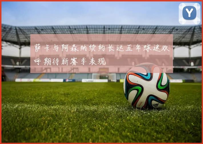 萨卡与阿森纳续约长达五年球迷欢呼期待新赛季表现
