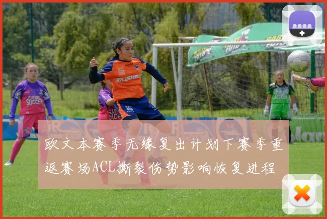 欧文本赛季无缘复出计划下赛季重返赛场ACL撕裂伤势影响恢复进程