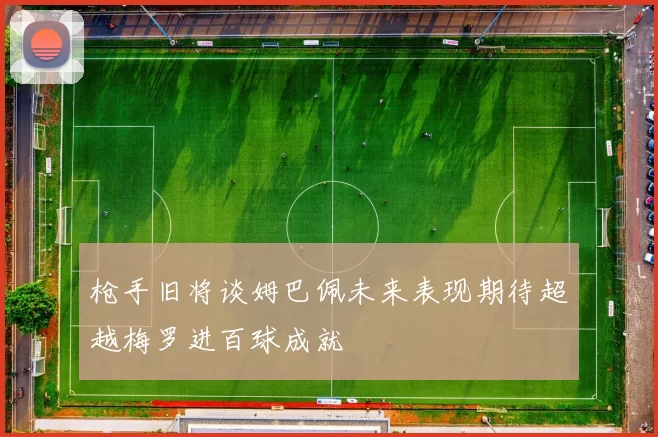枪手旧将谈姆巴佩未来表现期待超越梅罗进百球成就