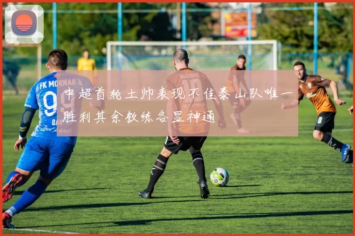 中超首轮土帅表现不佳泰山队唯一胜利其余教练各显神通