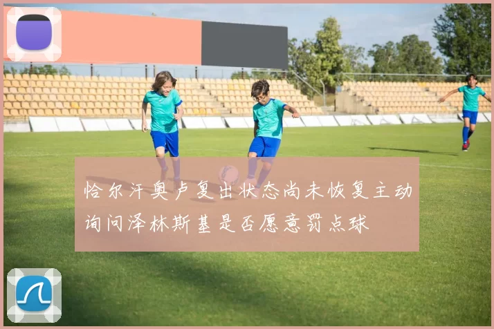 恰尔汗奥卢复出状态尚未恢复主动询问泽林斯基是否愿意罚点球