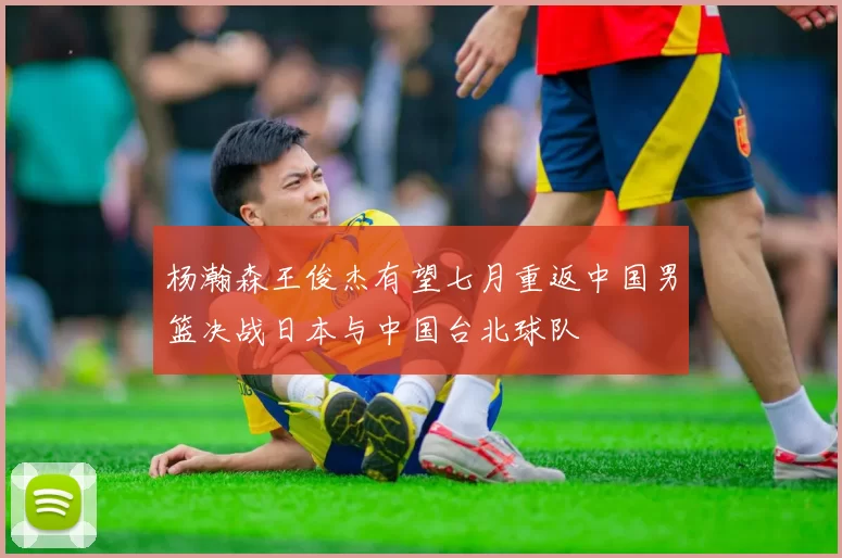 杨瀚森王俊杰有望七月重返中国男篮决战日本与中国台北球队
