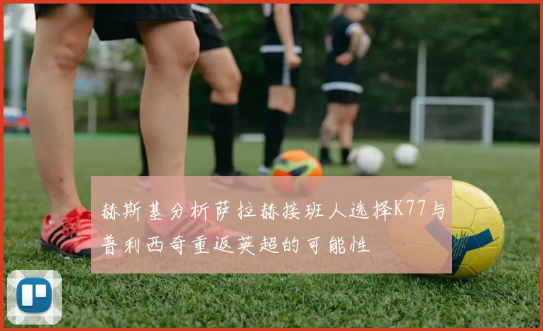 赫斯基分析萨拉赫接班人选择K77与普利西奇重返英超的可能性