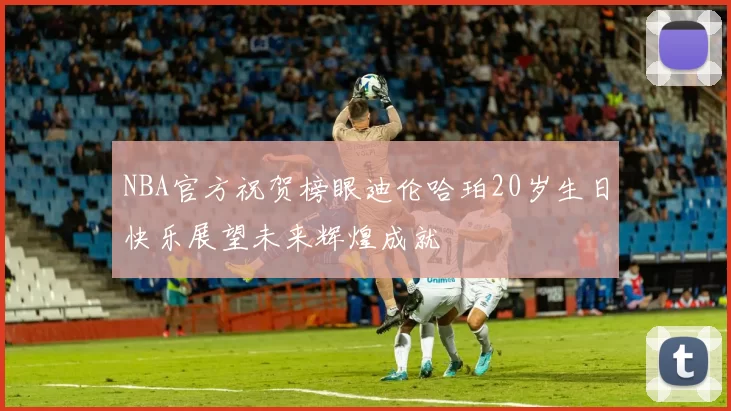 NBA官方祝贺榜眼迪伦哈珀20岁生日快乐展望未来辉煌成就