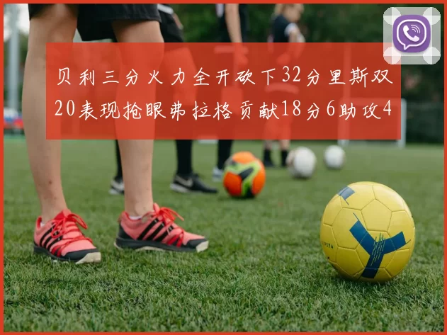 贝利三分火力全开砍下32分里斯双20表现抢眼弗拉格贡献18分6助攻4盖帽