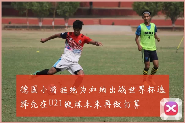 德国小将拒绝为加纳出战世界杯选择先在U21锻炼未来再做打算