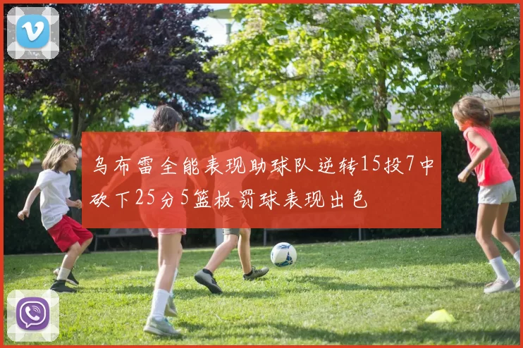 乌布雷全能表现助球队逆转15投7中砍下25分5篮板罚球表现出色