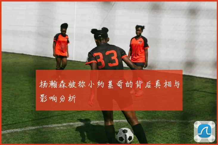 杨瀚森被称小约基奇的背后真相与影响分析