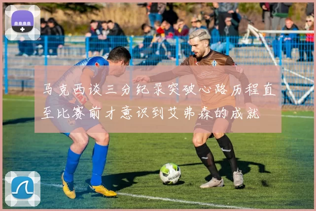 马克西谈三分纪录突破心路历程直至比赛前才意识到艾弗森的成就