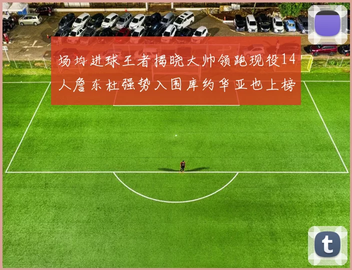 场均进球王者揭晓大帅领跑现役14人詹东杜强势入围库约华亚也上榜