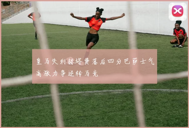 皇马失利赫塔费落后四分巴萨士气高涨力争逆转马竞