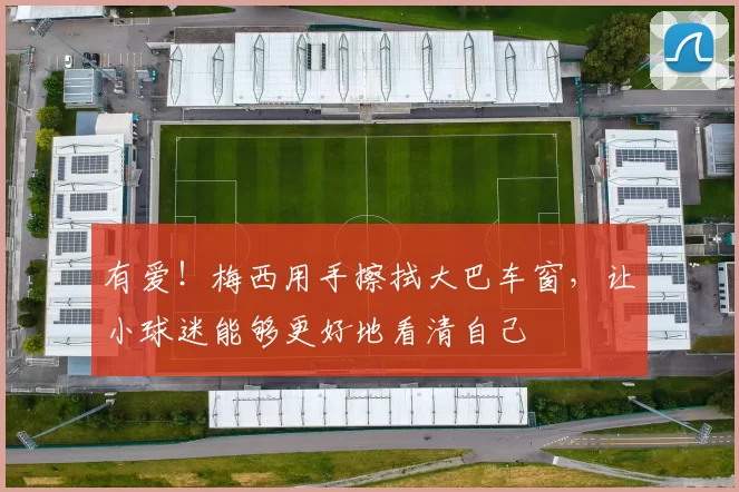 有爱！梅西用手擦拭大巴车窗，让小球迷能够更好地看清自己