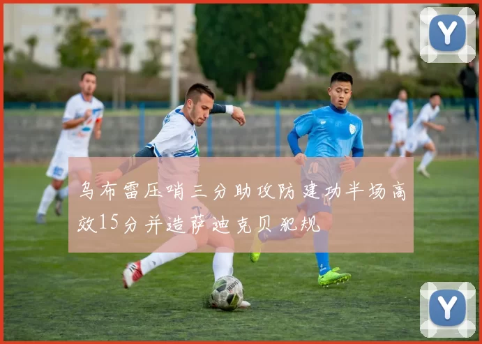 乌布雷压哨三分助攻防建功半场高效15分并造萨迪克贝犯规