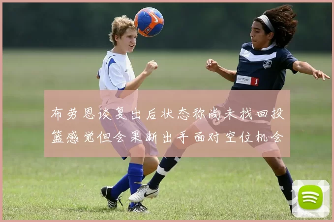 布劳恩谈复出后状态称尚未找回投篮感觉但会果断出手面对空位机会